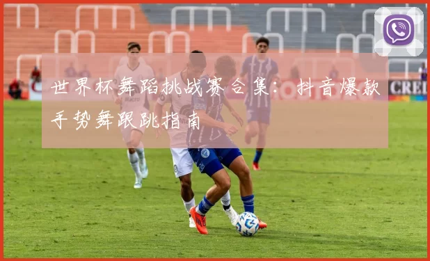 世界杯舞蹈挑战赛合集：抖音爆款手势舞跟跳指南
