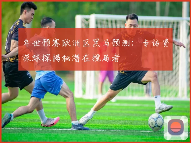 年世预赛欧洲区黑马预测：专访资深球探揭秘潜在搅局者