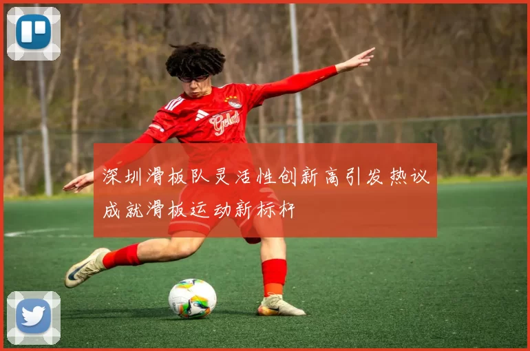 深圳滑板队灵活性创新高引发热议成就滑板运动新标杆