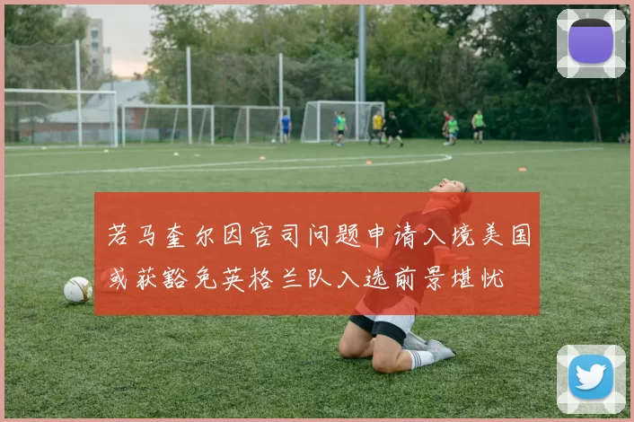 若马奎尔因官司问题申请入境美国或获豁免英格兰队入选前景堪忧