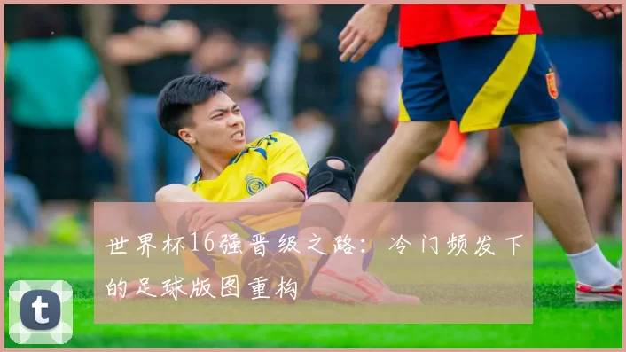 世界杯16强晋级之路：冷门频发下的足球版图重构