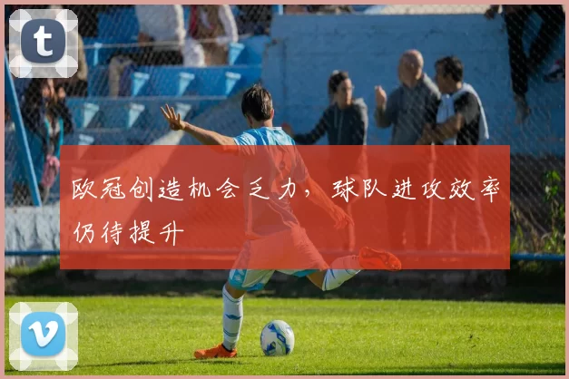 欧冠创造机会乏力，球队进攻效率仍待提升