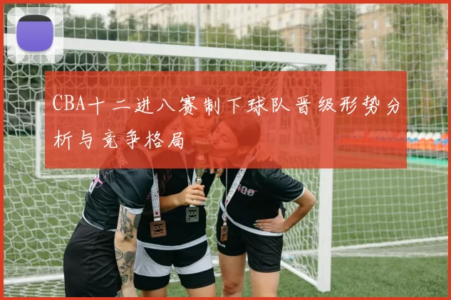 CBA十二进八赛制下球队晋级形势分析与竞争格局