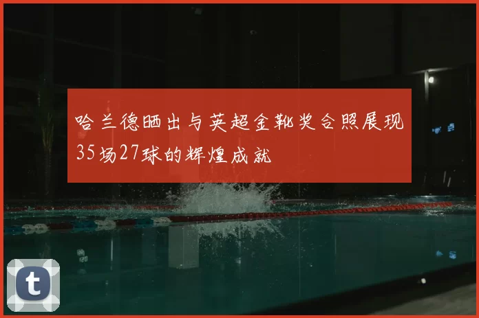 哈兰德晒出与英超金靴奖合照展现35场27球的辉煌成就