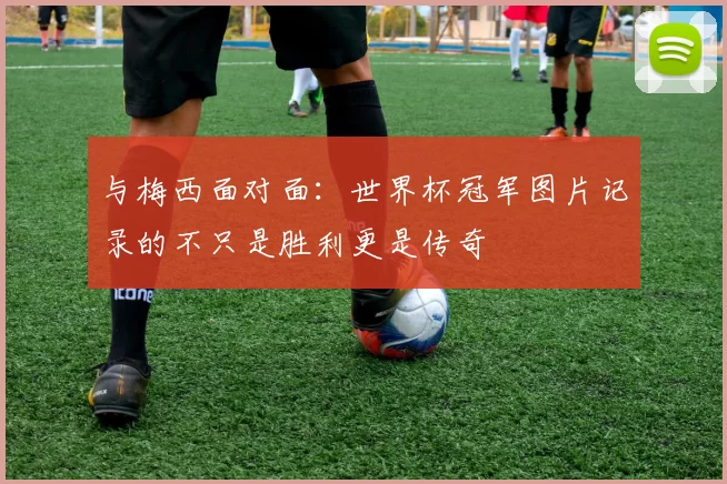 与梅西面对面：世界杯冠军图片记录的不只是胜利更是传奇