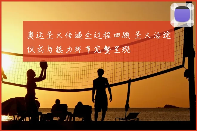 奥运圣火传递全过程回顾 圣火沿途仪式与接力环节完整呈现