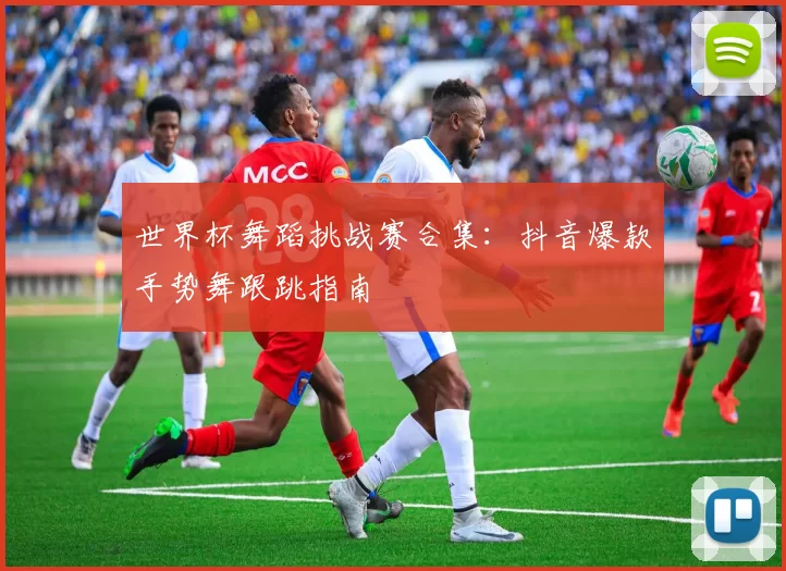 世界杯舞蹈挑战赛合集:抖音爆款手势舞跟跳指南