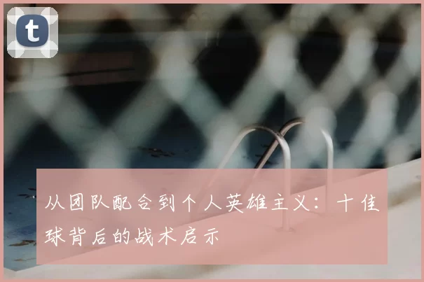 从团队配合到个人英雄主义：十佳球背后的战术启示