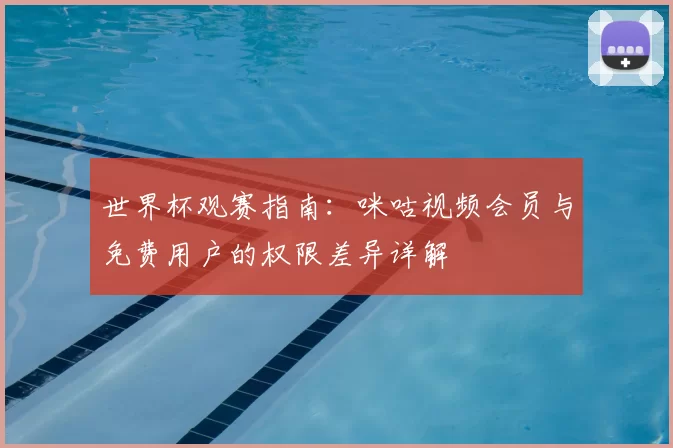 世界杯观赛指南：咪咕视频会员与免费用户的权限差异详解