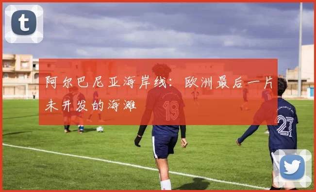 阿尔巴尼亚海岸线：欧洲最后一片未开发的海滩