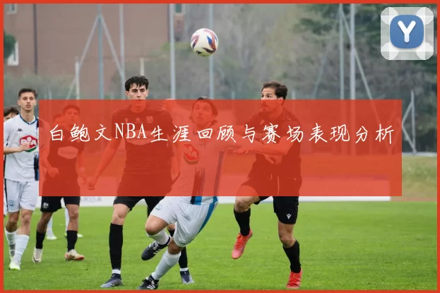 白鲍文NBA生涯回顾与赛场表现分析