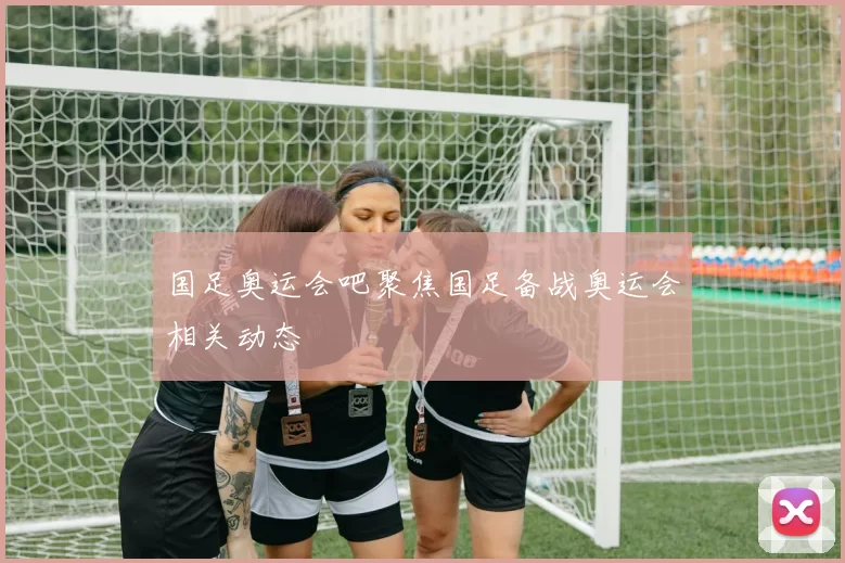 国足奥运会吧聚焦国足备战奥运会相关动态