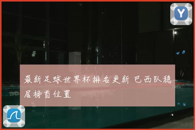 最新足球世界杯排名更新 巴西队稳居榜首位置