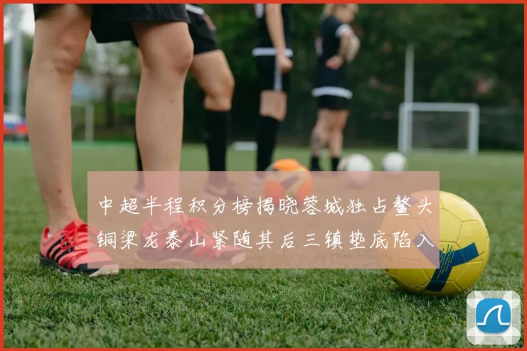 中超半程积分榜揭晓蓉城独占鳌头铜梁龙泰山紧随其后三镇垫底陷入困境