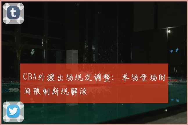 CBA外援出场规定调整：单场登场时间限制新规解读
