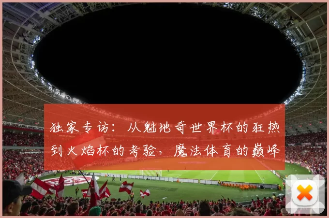 独家专访：从魁地奇世界杯的狂热到火焰杯的考验，魔法体育的巅峰对决