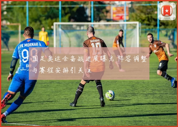 国足奥运会备战进展曝光 阵容调整与赛程安排引关注