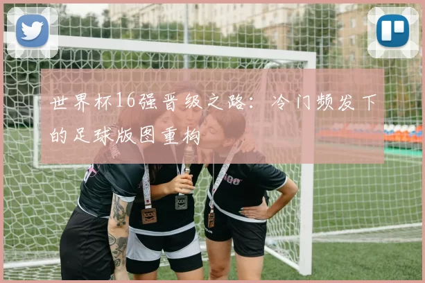 世界杯16强晋级之路：冷门频发下的足球版图重构