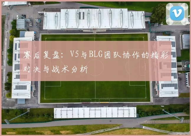 赛后复盘：V5与BLG团队协作的精彩对决与战术分析