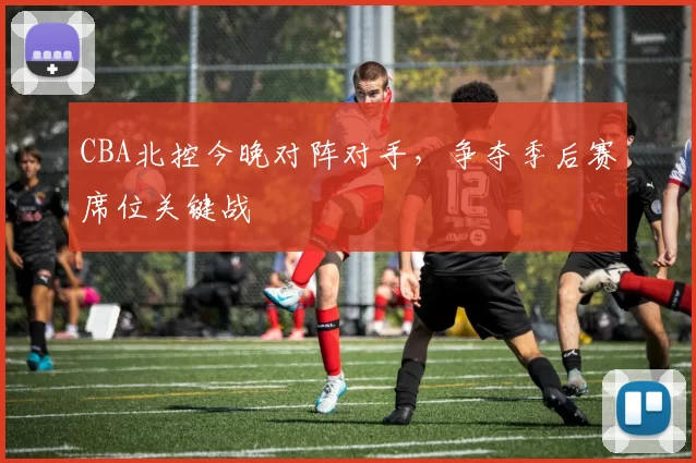 CBA北控今晚对阵对手，争夺季后赛席位关键战