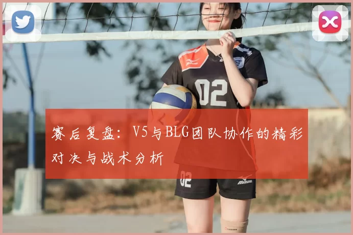 赛后复盘：V5与BLG团队协作的精彩对决与战术分析