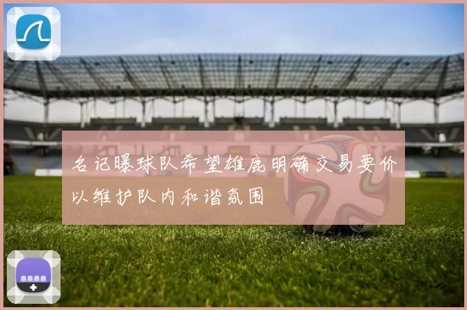 名记曝球队希望雄鹿明确交易要价以维护队内和谐氛围