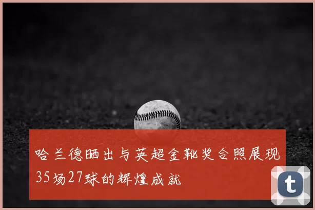 哈兰德晒出与英超金靴奖合照展现35场27球的辉煌成就