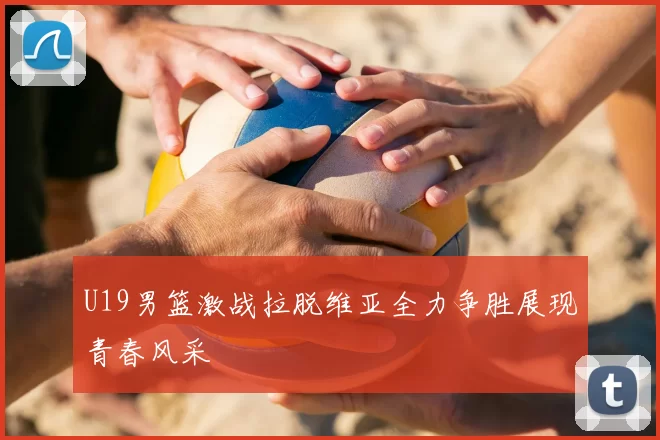 U19男篮激战拉脱维亚全力争胜展现青春风采