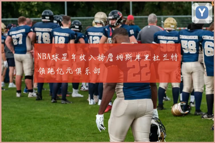 NBA球星年收入榜詹姆斯库里杜兰特领跑亿元俱乐部