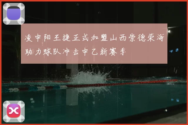 凌中阳王捷正式加盟山西崇德荣海助力球队冲击中乙新赛季