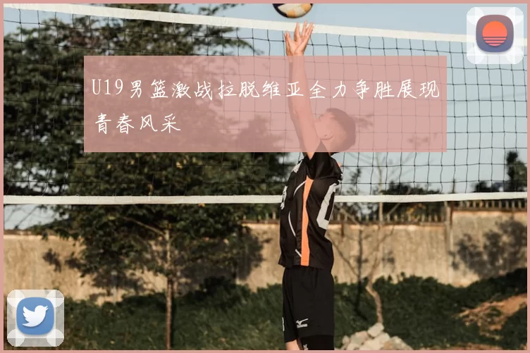 U19男篮激战拉脱维亚全力争胜展现青春风采