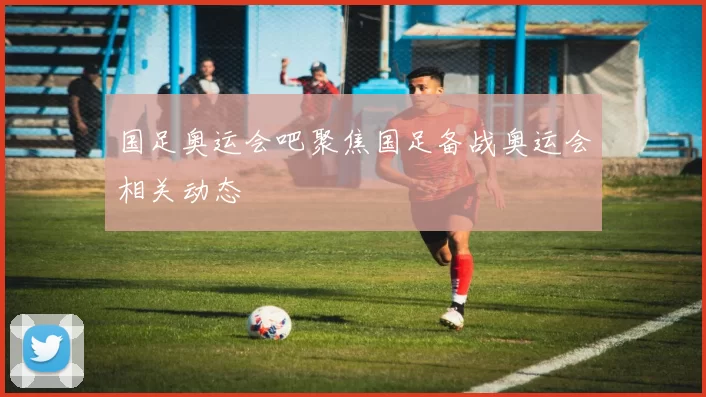 国足奥运会吧聚焦国足备战奥运会相关动态