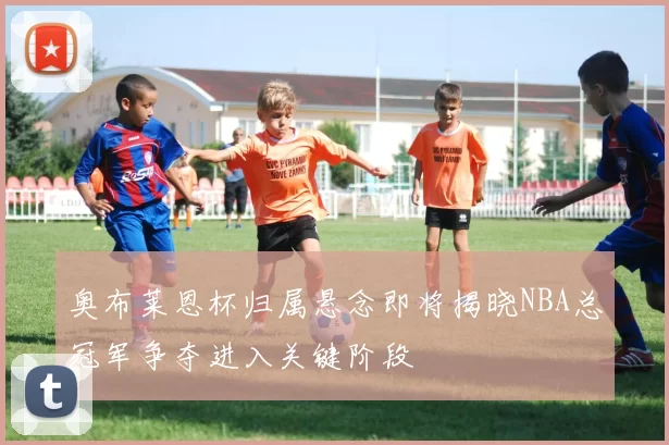 奥布莱恩杯归属悬念即将揭晓NBA总冠军争夺进入关键阶段
