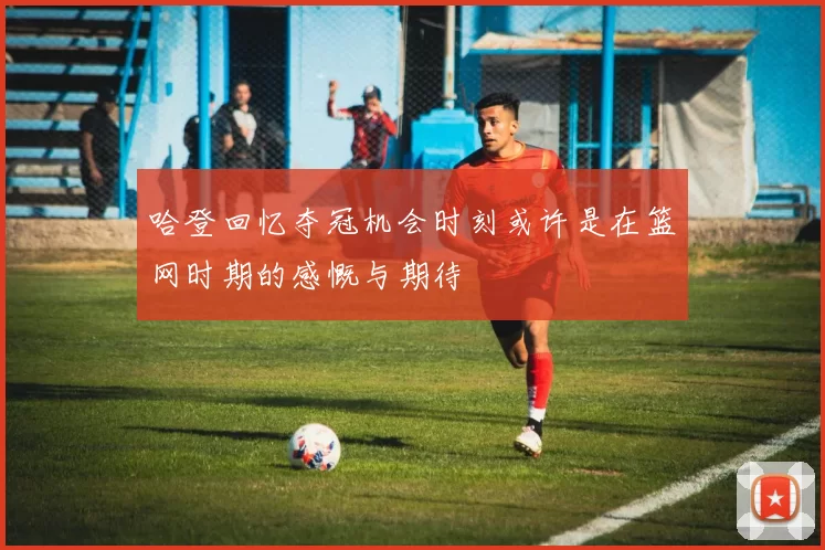 哈登回忆夺冠机会时刻或许是在篮网时期的感慨与期待