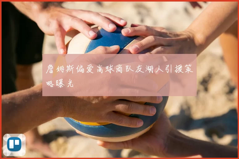詹姆斯偏爱高球商队友湖人引援策略曝光