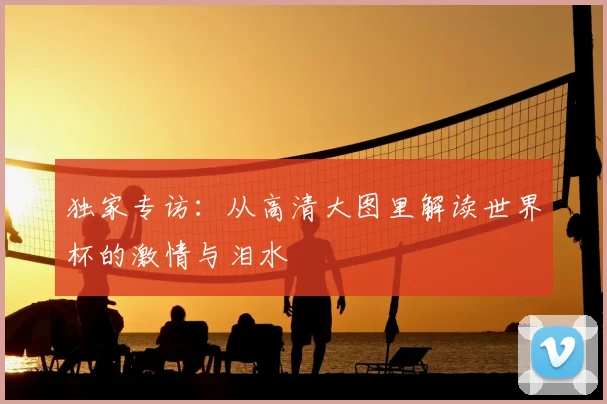 独家专访：从高清大图里解读世界杯的激情与泪水