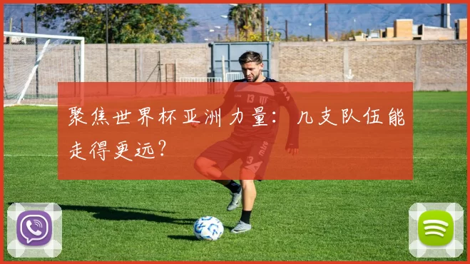 聚焦世界杯亚洲力量：几支队伍能走得更远？