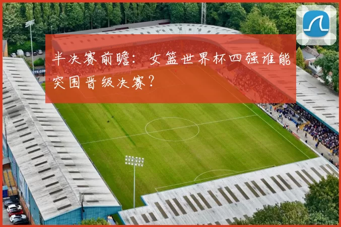 半决赛前瞻：女篮世界杯四强谁能突围晋级决赛？