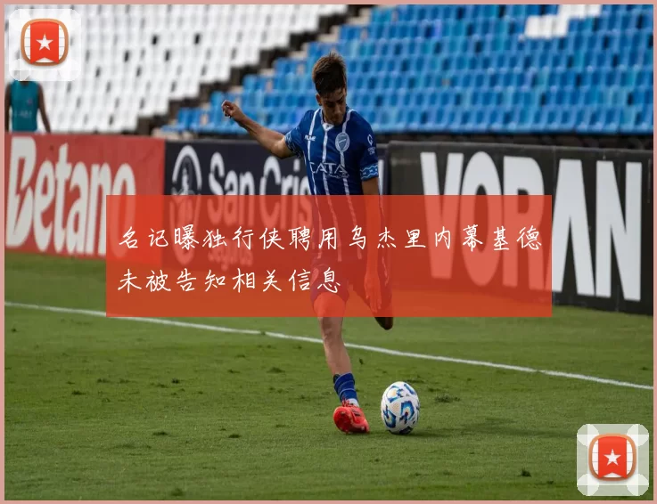 名记曝独行侠聘用乌杰里内幕基德未被告知相关信息