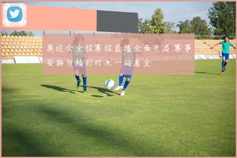 奥运会全程赛程直播全面开启 赛事安排与精彩对决一站看全