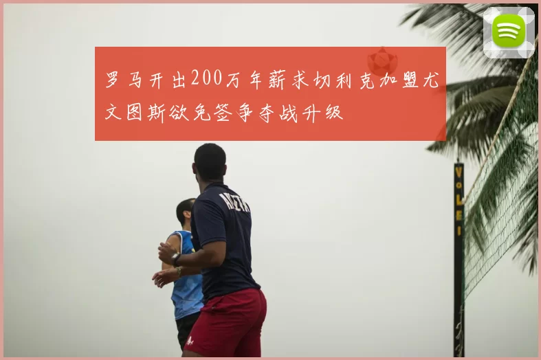 罗马开出200万年薪求切利克加盟尤文图斯欲免签争夺战升级