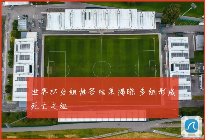 世界杯分组抽签结果揭晓 多组形成死亡之组