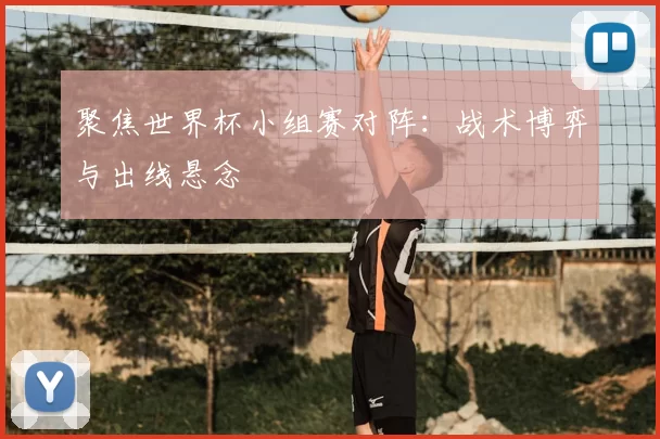 聚焦世界杯小组赛对阵:战术博弈与出线悬念