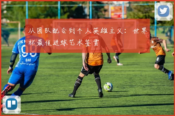 从团队配合到个人英雄主义：世界杯最佳进球艺术鉴赏