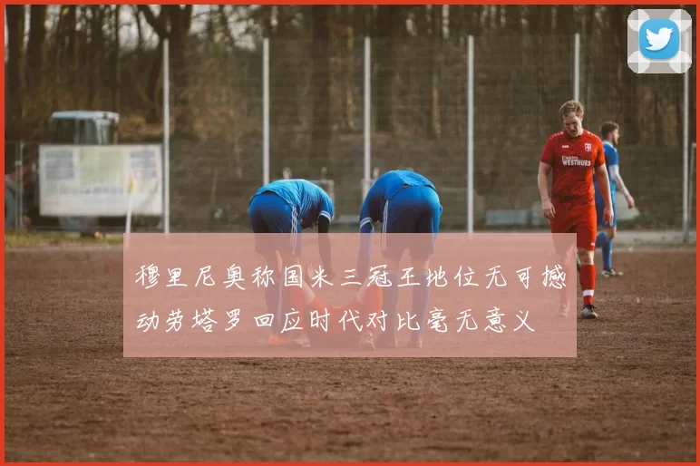 穆里尼奥称国米三冠王地位无可撼动劳塔罗回应时代对比毫无意义
