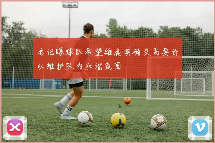 名记曝球队希望雄鹿明确交易要价以维护队内和谐氛围