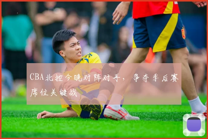 CBA北控今晚对阵对手，争夺季后赛席位关键战