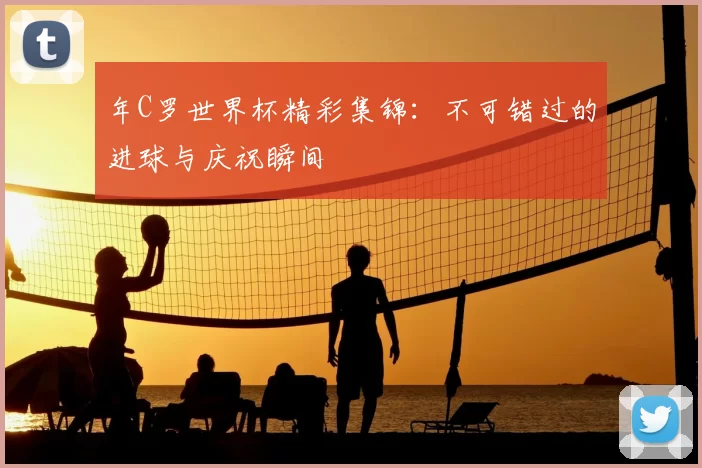 年C罗世界杯精彩集锦：不可错过的进球与庆祝瞬间