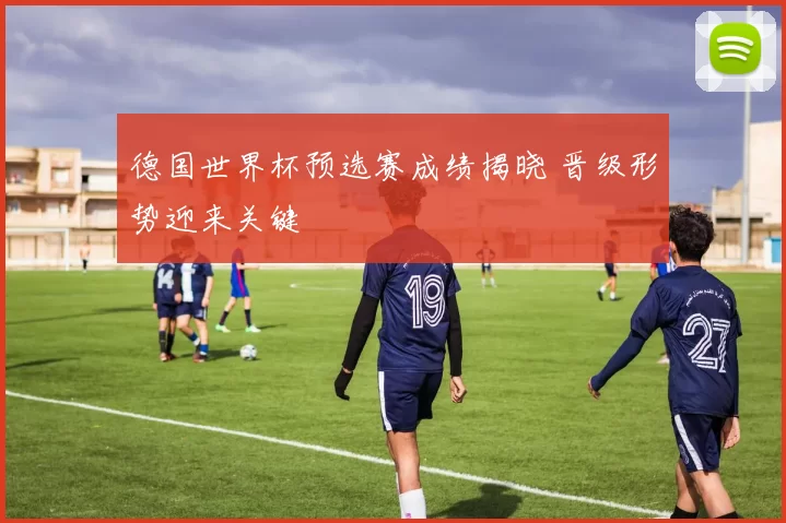 德国世界杯预选赛成绩揭晓 晋级形势迎来关键