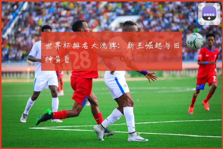 世界杯排名大洗牌:新王崛起与旧神黄昏